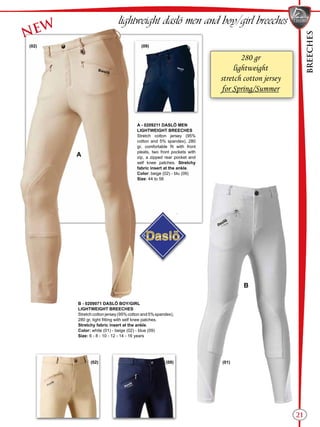 BREECHES
21
A
B
(02)
(09)
(09) (01)
(02)
NEW
lightweight daslö men and boy/girl breeches
B - 0209071 DASLÖ BOY/GIRL
LIGHTWEIGHT BREECHES
Stretch cotton jersey (95% cotton and 5% spandex),
280 gr, tight fitting with self knee patches.
Stretchy fabric insert at the ankle.
Color: white (01) - beige (02) - blue (09)
Size: 6 - 8 - 10 - 12 - 14 - 16 years
280 gr
lightweight
stretch cotton jersey
for Spring/Summer
A - 0209211 DASLÖ MEN
LIGHTWEIGHT BREECHES
Stretch cotton jersey (95%
cotton and 5% spandex), 280
gr, comfortable fit with front
pleats, two front pockets with
zip, a zipped rear pocket and
self knee patches. Stretchy
fabric insert at the ankle.
Color: beige (02) - blu (09)
Size: 44 to 56
 