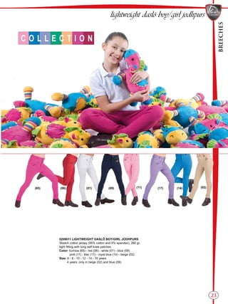 BREECHES
23
(01) (09)(65) (14)(17)(11) (02)(06)
lightweight daslö boy/girl jodhpurs
0209011 LIGHTWEIGHT DASLÖ BOY/GIRL JODHPURS
Stretch cotton jersey (95% cotton and 5% spandex), 280 gr,
tight fitting with long self knee patches.
Color: fuchsia (65) - red (06) - white (01) - blue (09)
pink (11) - lilac (17) - royal blue (14) - beige (02)
Size: 6 - 8 - 10 - 12 - 14 - 16 years
4 years: only in beige (02) and blue (09)
 