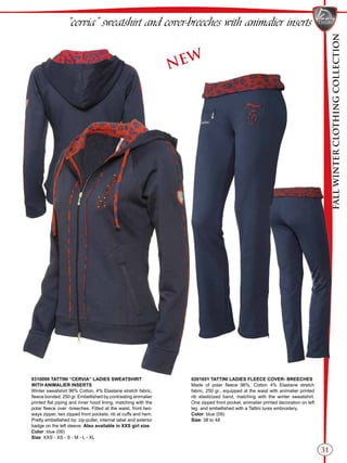 FALLWINTERCLOTHINGCOLLECTION
31
“cervia” sweatshirt and cover-breeches with animalier inserts
0310099 TATTINI “CERVIA” LADIES SWEATSHIRT
WITH ANIMALIER INSERTS
Winter sweatshirt 96% Cotton, 4% Elastane stretch fabric,
fleece bonded, 250 gr. Embellished by contrasting animalier
printed flat piping and inner hood lining, matching with the
polar fleece over -breeches. Fitted at the waist, front two-
ways zipper, two zipped front pockets, rib at cuffs and hem.
Pretty embellished by: zip-puller, internal label and exterior
badge on the left sleeve. Also available in XXS girl size.
Color: blue (09)
Size: XXS - XS - S - M - L - XL
0201651 TATTINI LADIES FLEECE COVER- BREECHES
Made of polar fleece 96%, Cotton 4% Elastane stretch
fabric, 250 gr., equipped at the waist with animalier printed
rib elasticized band, matching with the winter sweatshirt.
One zipped front pocket, animalier printed decoration on left
leg and embellished with a Tattini lurex embroidery.
Color: blue (09)
Size: 38 to 48
NEW
 