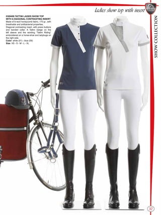 SHOWCOLLECTION
37
ladies show top with insert
0309499 TATTINI LADIES SHOW TOP
WITH A DIAGONAL CONTRASTING INSERT
Made of hi-tech honeycomb fabric, 170 gr., with
breathable and antibacterial properties.
Diagonal contrasting insert, with press buttons
and banded collar. A Tattini badge on the
left sleeve and the wording “Tattini Riding”
embroidered on a horse-shoe and ladybugs on
the right side.
Color: white (01) - blue (09)
Size: XS - S - M - L - XL
 