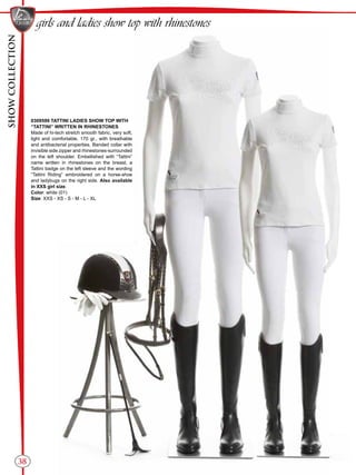 SHOWCOLLECTION
38
girls and ladies show top with rhinestones
0309599 TATTINI LADIES SHOW TOP WITH
“TATTINI” WRITTEN IN RHINESTONES
Made of hi-tech stretch smooth fabric, very soft,
light and comfortable, 170 gr., with breathable
and antibacterial properties. Banded collar with
invisible side zipper and rhinestones-surrounded
on the left shoulder. Embellished with “Tattini”
name written in rhinestones on the breast, a
Tattini badge on the left sleeve and the wording
“Tattini Riding” embroidered on a horse-shoe
and ladybugs on the right side. Also available
in XXS girl size.
Color: white (01)
Size: XXS - XS - S - M - L - XL
 