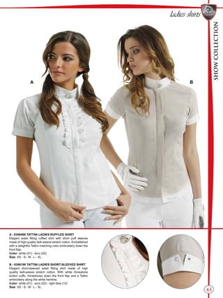 SHOWCOLLECTION
43
ladies shirts
A - 0306499 TATTINI LADIES RUFFLED SHIRT
Elegant waist fitting ruffled shirt with short puff sleeves
made of high-quality twill-weave stretch cotton. Embellished
with a delightful Tattini matching color embroidery down the
front flap.
Color: white (01) - écru (02)
Size: XS - S - M - L - XL
B - 0306199 TATTINI LADIES SHORT-SLEEVED SHIRT
Elegant short-sleeved waist fitting shirt made of high
quality twill-weave stretch cotton. With white rhinestone
button cuffs. rhinestones down the front flap and a Tattini
embroidery along the white hemline.
Color: white (01) - ecrù (02) - light blue (12)
Size: XS - S - M - L - XL
BA
 