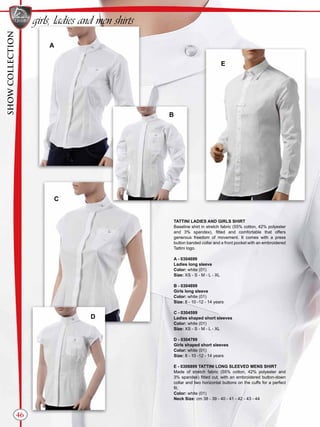 TATTINI LADIES AND GIRLS SHIRT
Baseline shirt in stretch fabric (55% cotton, 42% polyester
and 3% spandex), fitted and comfortable that offers
generous freedom of movement. It comes with a press
button banded collar and a front pocket with an embroidered
Tattini logo.
A - 0304699
Ladies long sleeve
Color: white (01)
Size: XS - S - M - L - XL
B - 0304899
Girls long sleeve
Color: white (01)
Size: 8 - 10 -12 - 14 years
C - 0304599
Ladies shaped short sleeves
Color: white (01)
Size: XS - S - M - L - XL
D - 0304799
Girls shaped short sleeves
Color: white (01)
Size: 8 - 10 -12 - 14 years
E - 0306899 TATTINI LONG SLEEVED MENS SHIRT
Made of stretch fabric (55% cotton, 42% polyester and
3% spandex) fitted cut, with an embroidered button-down
collar and two horizontal buttons on the cuffs for a perfect
fit.
Color: white (01)
Neck Size: cm 38 - 39 - 40 - 41 - 42 - 43 - 44
A
B
C
E
D
46
girls, ladies and men shirts
SHOWCOLLECTION
 