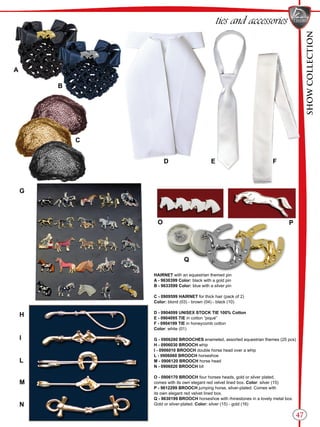 SHOWCOLLECTION
47
ties and accessories
HAIRNET with an equestrian themed pin
A - 9630399 Color: black with a gold pin
B - 9633599 Color: blue with a silver pin
C - 0909599 HAIRNET for thick hair (pack of 2)
Color: blond (03) - brown (04) - black (10)
D - 0904099 UNISEX STOCK TIE 100% Cotton
E - 0904095 TIE in cotton “piqué”
F - 0904199 TIE in honeycomb cotton
Color: white (01)
G - 0906280 BROOCHES enameled, assorted equestrian themes (25 pcs)
H - 0906030 BROOCH whip
I - 0906010 BROOCH double horse head over a whip
L - 0906060 BROOCH horseshoe
M - 0906120 BROOCH horse head
N - 0906020 BROOCH bit
O - 0906170 BROOCH four horses heads, gold or silver plated,
comes with its own elegant red velvet lined box. Color: silver (15)
P - 9612299 BROOCH jumping horse, silver-plated. Comes with
its own elegant red velvet lined box.
Q - 9630199 BROOCH horseshoe with rhinestones in a lovely metal box.
Gold or silver-plated. Color: silver (15) - gold (16)
G
I
H
L
A
B
C
D E F
M
PO
N
Q
 