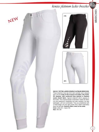 BREECHES
3
kenzia platinum ladies breeches
(01)
(10)
NEW
0201611 TATTINI LADIES KENZIA PLATINUM BREECHES
These breeches have two front slant pockets and a shaped
seat, and are made of 16% Coolmax microfiber, 79% Tactel,
5% elastane, with reinforced knee patches in Daewoo
suede stretch fabric. Special skidproof silicon gripping to
the knees. This Coolmax/Tactel combination makes the fabric
not only waterproof, breathable and stain resistant, but also
lightweight, soft and comfortable. They are embellished with
a metal badge over the right pocket and a Tattini embroidery
down the left side. Stretchy fabric insert at the ankle.
Color: white (01) - black (10)
Size: 38 to 48
 
