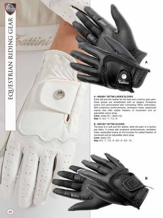 SHOWCOLLECTION
48
EQUESTRIANRIDINGGEAR
A - 0602001 TATTINI LADIES GLOVES
Extra soft and thin leather for the back and a techno grip palm,
these gloves are embellished with an elegant rhinestone
button and personalized with contrasting Tattini embroidery.
With protective reinforcements, ventilation holes, elasticized
inserts that offer added freedom of movement and an
adjustable velcro strap.
Color: white (01) - black (10)
Size: 6 - 6,5 - 7 - 7,5 - 8
B - 0601501 TATTINI GLOVES
The back is in soft and thin leather, while the palm is in techno
grip fabric. It comes with protective reinforcements, ventilation
holes, elasticated inserts on the knuckles for added freedom of
movement and an adjustable velcro strap.
Color: black (10)
Size: 6,5 - 7 - 7,5 - 8 - 8,5 - 9 - 9,5 - 10
A
B
 