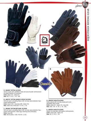 EQUESTRIANRIDINGGEAR
49
gloves
A - 0602901 TATTINI GLOVES
Techno suede with ventilation holes and lycra knuckle reinforcement
for added freedom of movement.
Color: black (10) - white (01)
Size: XS - S - M - L - XL - XXL
B - 0603101 TATTINI UNISEX FLEECE GLOVES
Soft and warm anti-pilling fleece with non-slip wear-protection faux-
suede reinforcements.
Color: brown (04) - navy blue (09) - black (10)
Size: (XXS only in blue) XS - S - M - L - XL.
C - 0603001 TATTINI BOY/GIRL GLOVES
Soft and warm anti-pilling fleece with non-slip wear-protection faux-
suede reinforcements. Tattini logo matching tone embroidery.
Color: blue (09)
Size: XS (6 years) - S (8) - M (10) - L (12)
A
B
C
D
E
D - 0602301 DASLÖ GLOVES
Cotton gloves with non-slip pimple palms and
adjustable velcro wrists.
Color: white (01) - black (10) - blue (09)
Size: XXS - XS - S - M - L - XL - XXL
E - 0602201 DASLÖ GLOVES
Stretch non-slip fabric with leather reinforcements.
Color: brown (04) - black (10)
Size: XS - S - M - L - XL
EQUESTRIANRIDINGGEAR
 