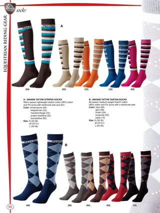 EQUESTRIANRIDINGGEAR
50
socks
A - 0404099 TATTINI STRIPED SOCKS
Warm season lightweight stretch cotton (95% cotton
and 5% lycra) with reinforced sole and shin.
Color: brown/azure (04)
beige/brown (02)
mandarin/beige (33)
aviator blue/blue (32)
fuchsia/blue (65)
Size: S (32-36)
M (37-41)
L (42-46)
B
A
B
B - 0403499 TATTINI TARTAN SOCKS
All season medium-weight stretch cotton
(95% cotton and 5% lycra) with a reinforced sole.
Color: blue (09)
grey (08)
brown (04)
burgundy (05)
black (10)
Size: S (32-36)
M (37-41)
L (42-46)
(04) (02) (33) (32) (65)
(09) (08) (04) (05) (10)
 