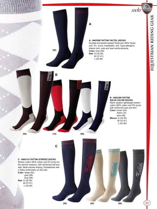 EQUESTRIANRIDINGGEAR
51
A - 0403599 TATTINI TACTEL SOCKS
Durable and stretch twisted Tactel yarn (95% Tactel
and 5% lycra) breathable and hypo-allergenic.
Interior shin, sole and heel reinforcements.
Color: blue (09)
Size: S (32-36)
M (37-41)
L (42-46)
B - 0403399 TATTINI
SOLID COLOR SOCKS
Warm season lightweight stretch
cotton (95% cotton and 5% lycra)
with reinforced sole and shin.
Color: brown (04)
black (10)
blue (09)
Misura: S (32-36)
M (37-41)
L (42-46)
A
C
B
C - 0405133 TATTINI STRIPED SOCKS
Stretch cotton (95% cotton and 5% lycra) for
the warmer seasons, with reinforced calf and
slab. Multi-colored striping. Embellished with
a Tattini embroidery on the side.
Color: beige (02)
grey (08)
blue (09)
Size: S (32-36)
M (37-41)
L (42-46)
(09)
(04) (10) (09)
socks
(09) (02) (08)
 