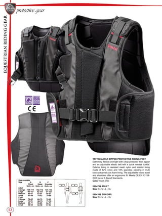 EQUESTRIANRIDINGGEAR
52
protective gear
TATTINI ADULT ZIPPED PROTECTIVE RIDING VEST
Extremely flexible and light with a flap protected front zipper
and an adjustable elastic belt with a quick release buckle.
Exterior lining in resistant mesh nylon and interior lining
made of 82% nylon and 18% spandex; padding in multi
blocks channel cuts foam lining. The adjustable velcro waist
and shoulders offer an ergonomic fit. Meets CE EN 13158-
2009 Level 3, Beta3 Standards.
Color: black (10)
0994299 ADULT
Size: S - M - L - XL
0994399 BOY/GIRL
Size: S - M - L - XL
 