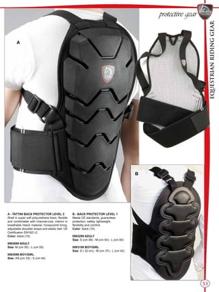 EQUESTRIANRIDINGGEAR
53
protective gear
A - TATTINI BACK PROTECTOR LEVEL 2
Shell in super soft polyurethane foam, flexible
and comfortable with channel-cuts, interior in
breathable hitech material, honeycomb lining,
adjustable shoulder straps and elastic belt. CE
Certification EN1621-2.
Color: black (10)
0993699 ADULT
Size: M (cm 50) - L (cm 55)
0993599 BOY/GIRL
Size: XS (cm 33) - S (cm 44)
B - BACK PROTECTOR LEVEL 1
Meets CE standards, guarantees
protection, safety, lightweight,
flexibility and comfort.
Color: black (10)
0993299 ADULT
Size: S (cm 48) - M (cm 54) - L (cm 60)
0993199 BOY/GIRL
Size: S ( 32 cm) - M (cm 37) - L (cm 42)
A
B
 