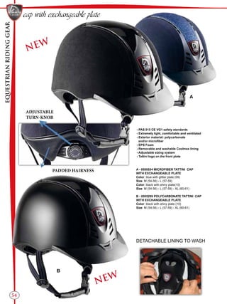 EQUESTRIANRIDINGGEAR
54
cap with exchangeable plate
A - 0500554 MICROFIBER TATTINI CAP
WITH EXCHANGEABLE PLATE
Color: blue with glitter plate (09)
Size: M (54-56) - L (57-59)
Color: black with shiny plate(10)
Size: M (54-56) - L (57-59) - XL (60-61)
B - 0505299 POLYCARBONATE TATTINI CAP
WITH EXCHANGEABLE PLATE
Color: black with shiny plate (10)
Size: M (54-56) - L (57-59) - XL (60-61)
A
B
DETACHABLE LINING TO WASH
ADJUSTABLE
TURN-KNOB
PADDED HAIRNESS
- PAS 015 CE VG1 safety standards
- Extremely light, comfortable and ventilated
- Exterior material: polycarbonate
and/or microfiber
- EPS Foam
- Removable and washable Coolmax lining
- Adjustable sizing system
- Tattini logo on the front plate
NEW
NEW
 