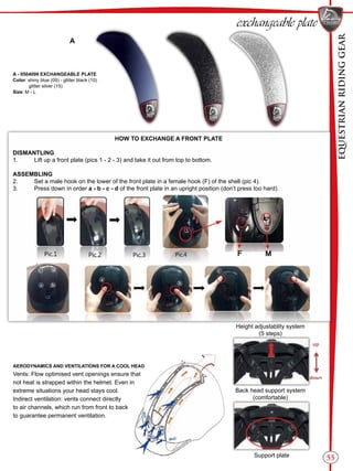 EQUESTRIANRIDINGGEAR
55
exchangeable plate
A - 0504099 EXCHANGEABLE PLATE
Color: shiny blue (09) - glitter black (10)
glitter silver (15)
Size: M - L
A
HOW TO EXCHANGE A FRONT PLATE
DISMANTLING
1.	 Lift up a front plate (pics 1 - 2 - 3) and take it out from top to bottom.
ASSEMBLING
2.	 Set a male hook on the lower of the front plate in a female hook (F) of the shell (pic 4).
3.	 Press down in order a - b - c - d of the front plate in an upright position (don’t press too hard).
AERODYNAMICS AND VENTILATIONS FOR A COOL HEAD
Vents: Flow optimised vent openings ensure that
not heat is strapped within the helmet. Even in
extreme situations your head stays cool.
Indirect ventilation: vents connect directly
to air channels, which run from front to back
to guarantee permanent ventilation.
Height adjustablity system
(5 steps)
Back head support system
(comfortable)
Support plate
 