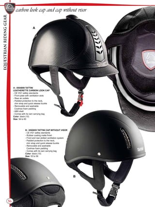 EQUESTRIANRIDINGGEAR
56
carbon look cap and cap without visor
A - 0504899 TATTINI
LEATHERETTE CARBON LOOK CAP
- CE VG1 safety standards
- Front plate with ventilation slots
- Rear air outlets
- Padded protection to the neck,
chin strap and quick release buckle
- Removable and washable
Coolmax foam padding
- ABS shell
- Comes with its own carrying bag
Color: black (10)
Size: 54 to 60
B - 0500855 TATTINI CAP WITHOUT VISOR
- CE VG1 safety standards
- Rubber coating matte finish
- Front and rear slotted ventilation system
- Padded protection to the neck,
chin strap and quick release buckle
- Removable and washable
Coolmax foam padding
- Comes with its own carrying bag
Color: black (10)
Size: 53 to 59
A
B
 