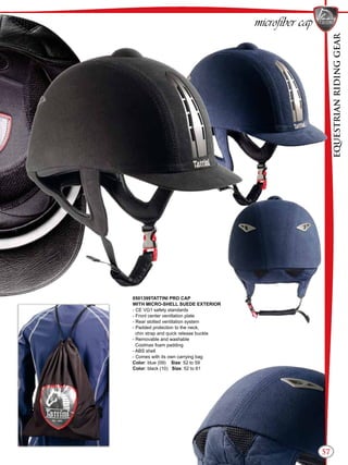 EQUESTRIANRIDINGGEAR
57
microfiber cap
0501399TATTINI PRO CAP
WITH MICRO-SHELL SUEDE EXTERIOR
- CE VG1 safety standards
- Front center venitlation plate
- Rear slotted ventilation system
- Padded protection to the neck,
chin strap and quick release buckle
- Removable and washable
Coolmax foam padding
- ABS shell
- Comes with its own carrying bag
Color: blue (09) Size: 52 to 59
Color: black (10) Size: 52 to 61
 
