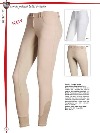 BREECHES
(01)
(02)
4
NEW
0201551 TATTINI LADIES
KENZIA FULL-SEAT BREECHES
These breeches have two front slant
pockets and a shaped seat, and are
made of 16% Coolmax microfiber, 79%
Tactel, 5% elastane, with a full seat in
suède.This Coolmax/Tactel combination
makes the fabric not only waterproof,
breathable and stain resistant, but also
lightweight, soft and comfortable. They
are embellished with a metal badge over
the right pocket and a Tattini embroidery
down the left side.
Stretchy fabric insert at the ankle.
Color: white (01) - beige (02)
Size: 38 to 48
kenzia full-seat ladies breeches
 