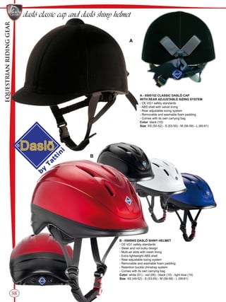 EQUESTRIANRIDINGGEAR
58
daslö classic cap and daslö shiny helmet
A - 0505152 CLASSIC DASLÖ CAP
WITH REAR ADJUSTABLE SIZING SYSTEM
- CE VG1 safety standards
- ABS shell with velvet lining
- Rear adjustable sizing system
- Removable and washable foam padding
- Comes with its own carrying bag
Color: black (10)
Size: XS (50-52) - S (53-55) - M (56-59) - L (60-61)
A
B
B - 0500955 DASLÖ SHINY HELMET
- CE VG1 safety standards
- Sleek and not bulky design
- Multi-air slots with mesh lining
- Extra lightweight ABS shell
- Rear adjustable sizing system
- Removable and washable foam padding
- Retention buckle chinstrap system
- Comes with its own carrying bag
Color: white (01) - red (06) - black (10) - light blue (14)
Size: XS (49-52) - S (53-55) - M (56-58) - L (59-61)
 