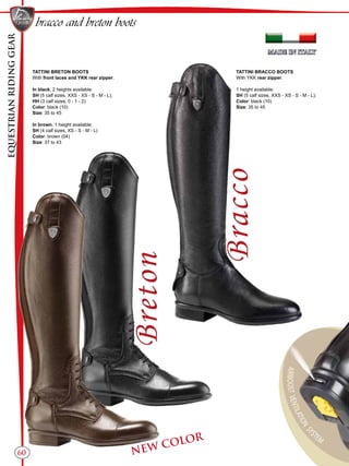 EQUESTRIANRIDINGGEAR
60
bracco and breton boots
TATTINI BRETON BOOTS
With front laces and YKK rear zipper.
In black, 2 heights available:
SH (5 calf sizes, XXS - XS - S - M - L);
HH (3 calf sizes, 0 - 1 - 2)
Color: black (10)
Size: 35 to 45
In brown, 1 height available:
SH (4 calf sizes, XS - S - M - L)
Color: brown (04)
Size: 37 to 43
TATTINI BRACCO BOOTS
With YKK rear zipper.
1 height available:
SH (5 calf sizes, XXS - XS - S - M - L);
Color: black (10)
Size: 35 to 45
NEW COLOR
 