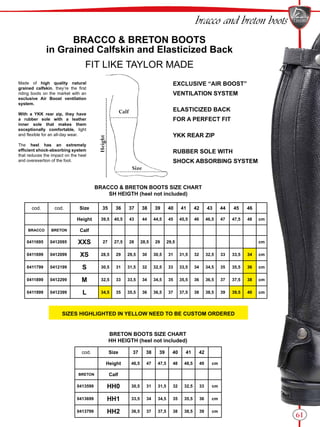 61
bracco and breton boots
BRACCO & BRETON BOOTS
in Grained Calfskin and Elasticized Back
FIT LIKE TAYLOR MADE
BRACCO & BRETON BOOTS SIZE CHART
SH HEIGTH (heel not included)
cod. Size 37 38 39 40 41 42
Height 46,5 47 47,5 48 48,5 49 cm
BRETON Calf
0413599 HH0 30,5 31 31,5 32 32,5 33 cm
0413699 HH1 33,5 34 34,5 35 35,5 36 cm
0413799 HH2 36,5 37 37,5 38 38,5 39 cm
BRETON BOOTS SIZE CHART
HH HEIGTH (heel not included)
EXCLUSIVE “AIR BOOST”
VENTILATION SYSTEM
ELASTICIZED BACK
FOR A PERFECT FIT
YKK REAR ZIP
RUBBER SOLE WITH
SHOCK ABSORBING SYSTEM
Made of high quality natural
grained calfskin, they’re the first
riding boots on the market with an
exclusive Air Boost ventilation
system.
With a YKK rear zip, they have
a rubber sole with a leather
inner sole that makes them
exceptionally comfortable, light
and flexible for an all-day wear.
The heel has an extremely
efficient shock-absorbing system
that reduces the impact on the heel
and overexertion of the foot.
Calf
Size
Height
cod. cod. Size 35 36 37 38 39 40 41 42 43 44 45 46
Height 39,5 40,5 43 44 44,5 45 45,5 46 46,5 47 47,5 48 cm
BRACCO BRETON Calf
0411695 0412095 XXS 27 27,5 28 28,5 29 29,5 cm
0411699 0412099 XS 28,5 29 29,5 30 30,5 31 31,5 32 32,5 33 33,5 34 cm
0411799 0412199 S 30,5 31 31,5 32 32,5 33 33,5 34 34,5 35 35,5 36 cm
0411899 0412299 M 32,5 33 33,5 34 34,5 35 35,5 36 36,5 37 37,5 38 cm
0411999 0412399 L 34,5 35 35,5 36 36,5 37 37,5 38 38,5 39 39,5 40 cm
SIZES HIGHLIGHTED IN YELLOW NEED TO BE CUSTOM ORDERED
 