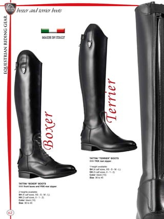 EQUESTRIANRIDINGGEAR
62
boxer and terrier boots
TATTINI “BOXER” BOOTS
With front laces and YKK rear zipper.
2 heights available:
SH (4 calf sizes, XS - S - M - L);
HH (3 calf sizes, 0 - 1 - 2)
Color: black (10)
Size: 36 to 45
TATTINI “TERRIER” BOOTS
With YKK rear zipper.
1 height available:
SH (4 calf sizes, XS - S - M - L);
HH (3 calf sizes, 0 - 1 - 2)
Color: black (10)
Size: 36 to 45
 