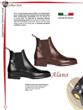EQUESTRIANRIDINGGEAR
64
jodhpur boots
Made of high quality natural calfskin, our Tattini Boots
have a rubber sole with a leather inner sole that makes
them exceptionally comfortable, light and flexible for
an all-day wear. The heel has an extremely efficient
shock-absorbing system that reduces the impact on the
heel and overexertion of the foot. They’re the first riding
jodhpur boots on the market with an exclusive Air Boost
ventilation system.
0409899 TATTINI ALANO JODHPUR BOOTS
In natural calf leather with elasticized sides.
Embellished with a Tattini metal badge.
Color: brown (04) - black (10)
Size: 35 to 46
 