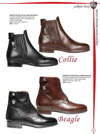 EQUESTRIANRIDINGGEAR
65
jodhpur boots
0409799 TATTINI COLLIE JODHPUR BOOTS
In natural calf leather with rear zipper and
elasticized leather sides. Embellished with
a Tattini metal badge.
Color: brown (04) - black (10)
Size: 35 to 46
0409999 TATTINI BEAGLE JODHPUR BOOTS
In natural calf leather with front elasticized laces.
Embellished with a Tattini metal badge.
Color: brown (04) - black (10)
Size: 36 to 46
 