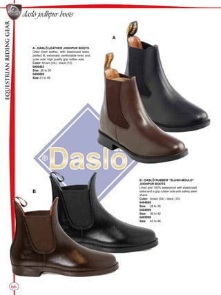 EQUESTRIANRIDINGGEAR
66
daslö jodhpur boots
B - DASLÖ RUBBER “SLUSH-MOULD”
JODHPUR BOOTS
Lined and 100% waterproof with elasticized
sides and a grip rubber sole with safety steel
shank.
Color:	 brown (04) - black (10)
0404899
Size:	 28 to 35
0404999
Size:	 36 to 42
0405099
Size:	 43 to 46
A - DASLÖ LEATHER JODHPUR BOOTS
Oiled lined leather, with elasticized sides,
perfect fit, extremely comfortable inner and
outer sole, high quality grip rubber sole.
Color: brown (04) - black (10)
0400443
Size: 26 to 30
0400899
Size:31 to 46
A
B
 