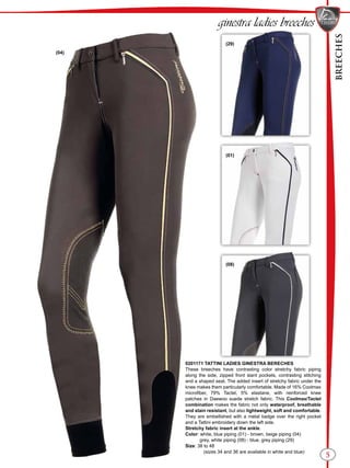 BREECHES
5
(29)
(01)
(08)
(04)
0201171 TATTINI LADIES GINESTRA BERECHES
These breeches have contrasting color stretchy fabric piping
along the side, zipped front slant pockets, contrasting stitching
and a shaped seat. The added insert of stretchy fabric under the
knee makes them particularly comfortable. Made of 16% Coolmax
microfiber, 79% Tactel, 5% elastane, with reinforced knee
patches in Daewoo suede stretch fabric. This Coolmax/Tactel
combination makes the fabric not only waterproof, breathable
and stain resistant, but also lightweight, soft and comfortable.
They are embellished with a metal badge over the right pocket
and a Tattini embroidery down the left side.
Stretchy fabric insert at the ankle.
Color: white, blue piping (01) - brown, beige piping (04)
grey, white piping (08) - blue, grey piping (29)
Size: 38 to 48
(sizes 34 and 36 are available in white and blue)
ginestra ladies breeches
 