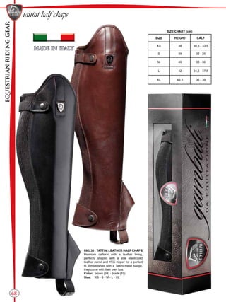 EQUESTRIANRIDINGGEAR
68
tattini half chaps
SIZE CHART (cm)
SIZE HEIGHT CALF
XS 38 30,5 - 33,5
S 39 32 - 35
M 40 33 - 36
L 42 34,5 - 37,5
XL 43,5 36 - 39
0902301 TATTINI LEATHER HALF CHAPS
Premium calfskin with a leather lining,
perfectly shaped with a side elasticized
leather panel and YKK zipper for a perfect
fit. Embellished with a Tattini metal badge,
they come with their own box.
Color:	 brown (04) - black (10)
Size:	 XS - S - M - L - XL
 