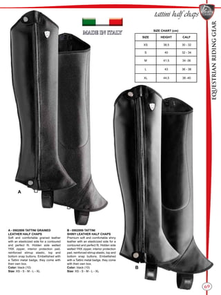EQUESTRIANRIDINGGEAR
69
tattini half chaps
SIZE CHART (cm)
SIZE HEIGHT CALF
XS 38,5 30 - 32
S 40 32 - 34
M 41,5 34 -36
L 43 36 - 38
XL 44,5 38 -40
A
B
A - 0902899 TATTINI GRAINED
LEATHER HALF CHAPS
Soft and comfortable grained leather
with an elasticized side for a contoured
and perfect fit. Hidden side welted
YKK zipper, interior protection pad,
reinforced stirrup elastic, top and
bottom snap buttons. Embellished with
a Tattini metal badge, they come with
their own box.
Color: black (10)
Size: XS - S - M - L - XL
B - 0902999 TATTINI
SHINY LEATHER HALF CHAPS
Premium soft and comfortable shiny
leather with an elasticized side for a
contoured and perfect fit. Hidden side
welted YKK zipper, interior protection
pad, reinforced stirrup elastic, top and
bottom snap buttons. Embellished
with a Tattini metal badge, they come
with their own box.
Color: black (10)
Size: XS - S - M - L - XL
 