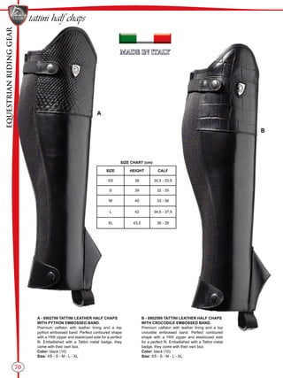 EQUESTRIANRIDINGGEAR
70
SIZE CHART (cm)
SIZE HEIGHT CALF
XS 38 30,5 - 33,5
S 39 32 - 35
M 40 33 - 36
L 42 34,5 - 37,5
XL 43,5 36 - 39
A
B
tattini half chaps
A - 0902799 TATTINI LEATHER HALF CHAPS
WITH PYTHON EMBOSSED BAND.
Premium calfskin with leather lining and a top
python embossed band. Perfect contoured shape
with a YKK zipper and elasticized side for a perfect
fit. Embellished with a Tattini metal badge, they
come with their own box.
Color: black (10)
Size: XS - S - M - L - XL
B - 0902599 TATTINI LEATHER HALF CHAPS
WITH CROCODILE EMBOSSED BAND.
Premium calfskin with leather lining and a top
crocodile embossed band. Perfect contoured
shape with a YKK zipper and elasticized side
for a perfect fit. Embellished with a Tattini metal
badge, they come with their own box.
Color: black (10)
Size: XS - S - M - L - XL
 