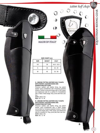 EQUESTRIANRIDINGGEAR
71
SIZE CHART (cm)
SIZE HEIGHT CALF
XS 38 30,5 - 33,5
S 39 32 - 35
M 40 33 - 36
tattini half chaps
A - 0902302 TATTINI LEATHER HALF CHAPS
WITH PATENT LEATHER BAND AND
RHINESTONE BUTTONS
Premium calfskin with leather lining, top patent
leather band embellished with rhinestone jeweled
buttons. Perfect contoured shape with a YKK zipper
and elasticized side for a perfect fit. Embellished
with a Tattini metal badge, they come with their own
box.
Color: black (10)
Size: XS - S - M
B - 0902499 TATTINI LEATHER HALF CHAPS
WITH PATENT LEATHER BAND AND
RHINESTONE BUTTONS
Premium calfskin with leather lining, top patent
leather band embellished with a Tattini badge
surrounded by rhinestone jeweled buttons. Perfect
contoured shape with a YKK zipper and elasticized
side for a perfect fit. They come with their own box.
Color: black (10)
Size: XS - S - M
A
B
 