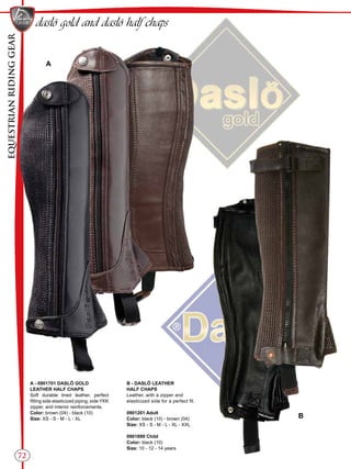 EQUESTRIANRIDINGGEAR
72
daslö gold and daslö half chaps
A
B
A - 0901701 DASLÖ GOLD
LEATHER HALF CHAPS
Soft durable lined leather, perfect
fitting side elasticized piping, side YKK
zipper, and interior reinforcements.
Color: brown (04) - black (10)
Size: XS - S - M - L - XL
B - DASLÖ LEATHER
HALF CHAPS
Leather, with a zipper and
elasticized side for a perfect fit.
0901201 Adult
Color: black (10) - brown (04)
Size: XS - S - M - L - XL - XXL
0901899 Child
Color: black (10)
Size: 10 - 12 - 14 years
 