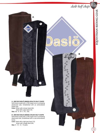 EQUESTRIANRIDINGGEAR
73
daslö half chaps
A
B
A - 0901302 DASLÖ AMARA ADULTS HALF CHAPS
Soft Amara suede with a YKK zipper and a contrasting
elasticized side. Embellished with an embroidered
Daslö logo.
Color: brown with a brown band (04)
black with a grey band (10)
Size: XS - S - M - L- XL - XXL
B - 0901202 DASLÖ AMARA CHILDS HALF CHAPS
Soft Amara suede with a YKK zipper and a contrasting
elasticized side. Embellished with a cute embroidered
horse.
Color: black with a light grey band (10)
brown with a beige band (04)
Size: 8 - 10 - 12 - 14 years
 