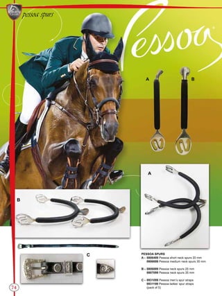 EQUESTRIANRIDINGGEAR
74
pessoa spurs
A B
C
A
B
PESSOA SPURS
A -	 0806499 Pessoa short neck spurs 20 mm
	0806699 Pessoa medium neck spurs 30 mm
B -	 0806899 Pessoa neck spurs 25 mm
	0807099 Pessoa neck spurs 35 mm
C -	 0931099 Pessoa men’s spur straps
	0931199 Pessoa ladies’ spur straps
	 (pack of 5)
 