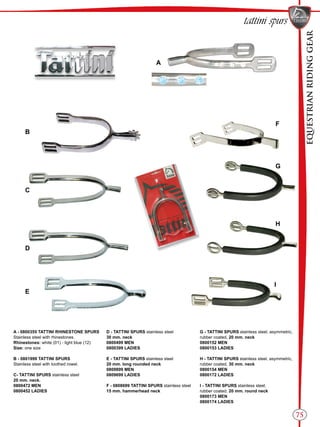 EQUESTRIANRIDINGGEAR
75
tattini spurs
A
B
C
D
E
F
G
H
I
A - 0800355 TATTINI RHINESTONE SPURS
Stainless steel with rhinestones.
Rhinestones: white (01) - light blue (12)
Size: one size
B - 0801999 TATTINI SPURS
Stainless steel with toothed rowel.
C- TATTINI SPURS stainless steel
20 mm. neck.
0800472 MEN
0800452 LADIES
D - TATTINI SPURS stainless steel
30 mm. neck
0800499 MEN
0800399 LADIES
E - TATTINI SPURS stainless steel
20 mm. long rounded neck
0809899 MEN
0809699 LADIES
F - 0808699 TATTINI SPURS stainless steel
15 mm. hammerhead neck
G - TATTINI SPURS stainless steel, asymmetric,
rubber coated, 20 mm. neck
0800152 MEN
0800153 LADIES
H - TATTINI SPURS stainless steel, asymmetric,
rubber coated, 30 mm. neck
0800154 MEN
0800172 LADIES
I - TATTINI SPURS stainless steel,
rubber coated, 20 mm. round neck
0800173 MEN
0800174 LADIES
 