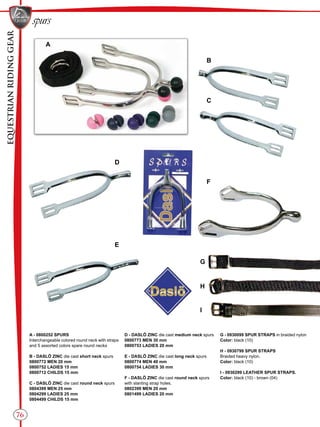 EQUESTRIANRIDINGGEAR
spurs
76
B
C
D
E
F
G
H
I
A
A - 0800252 SPURS
Interchangeable colored round neck with straps
and 5 assorted colors spare round necks
B - DASLÖ ZINC die cast short neck spurs
0800772 MEN 20 mm
0800752 LADIES 15 mm
0800712 CHILDS 15 mm
C - DASLÖ ZINC die cast round neck spurs
0804399 MEN 25 mm
0804299 LADIES 25 mm
0804499 CHILDS 15 mm
D - DASLÖ ZINC die cast medium neck spurs
0800773 MEN 30 mm
0800753 LADIES 20 mm
E - DASLÖ ZINC die cast long neck spurs
0800774 MEN 40 mm
0800754 LADIES 30 mm
F - DASLÖ ZINC die cast round neck spurs
with slanting strap holes.
0802399 MEN 20 mm
0801499 LADIES 20 mm
G - 0930099 SPUR STRAPS in braided nylon
Color: black (10)
H - 0930799 SPUR STRAPS
Braided heavy nylon.
Color: black (10)
I - 0930299 LEATHER SPUR STRAPS.
Color: black (10) - brown (04)
 