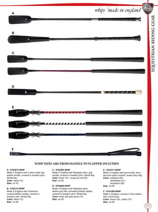 EQUESTRIANRIDINGGEAR
77
whips “made in england”
B
C
D
E
A
F
WHIP SIZES ARE FROM HANDLE TO FLAPPER INCLUDED
A - 0702072 WHIP
Made in England with a silver metal cap,
leather handle, covered in braided nylon,
fishtail flap.
Color: black (10)
Size: cm 53
B - 0702110 WHIP
Made in England with rhinestone
covered leather handle, covered in
braided nylon, fishtail flap.
Color: black (10)
Size: cm 58
C - 0702265 WHIP
Made in England with fiberglass stem, grip
handle, covered in braided nylon, fishtail flap.
Color: black (10) - burgundy red (05)
Size: cm 65
D - 0702699 WHIP
Made in England with fiberglass stem,
leather grip with contrasting leather details,
covered in braided nylon, fishtail flap.
Color: black with gold spiral (10)
Size: cm 65
E - 0702711 WHIP
Made in England with grip handle, shiny
two-tone spiral covered, closed shiny flap.
Color: red/black (06)
white/black (01)
blue/black (09)
Size: cm 60
F - 0701469 WHIP
Made in England, covered in faux leather
with a wrist strap.
Color: brown (04) - black (10)
Size: cm 65
 
