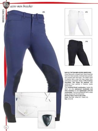BREECHES
6
(10)
(01)(09)
acero men breeches
0201331 TATTINI MEN ACERO BREECHES
Close fitting with a shaped seat, these breeches
have front slant pockets, buttoned back pockets,
and crossed back belt loops. The added insert
of stretchy fabric under the knee makes them
particularly comfortable. Made of 16% Coolmax
microfiber, 79% Tactel, 5% elastane, with
reinforced knee patches in Daewoo suede
stretch fabric.
This Coolmax/Tactel combination makes the
fabric not only waterproof, breathable and
stain resistant, but also lightweight, soft and
comfortable. They are embellished with a metal
badge placed over the left pocket.
Stretchy fabric insert at the ankle.
Color: blue (09) - white (01) - black (10)
Size: 44 to 56
 