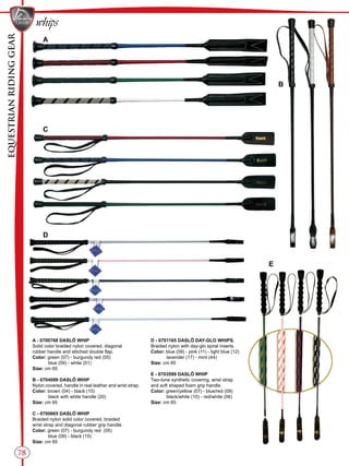 EQUESTRIANRIDINGGEAR
whips
78
B
C
E
D
A
A - 0700768 DASLÖ WHIP
Solid color braided nylon covered, diagonal
rubber handle and stitched double flap.
Color: green (07) - burgundy red (05)
blue (09) - white (01)
Size: cm 65
B - 0704099 DASLÖ WHIP
Nylon covered, handle in real leather and wrist strap.
Color: brown (04) - black (10)
black with white handle (20)
Size: cm 65
C - 0700665 DASLÖ WHIP
Braided nylon solid color covered, braided
wrist strap and diagonal rubber grip handle.
Color: green (07) - burgundy red (05)
blue (09) - black (10)
Size: cm 65
D - 0701165 DASLÖ DAY-GLO WHIPS.
Braided nylon with day-glo spiral inserts.
Color: blue (09) - pink (11) - light blue (12)
lavender (17) - mint (44)
Size: cm 65
E - 0703599 DASLÖ WHIP
Two-tone synthetic covering, wrist strap
and soft shaped foam grip handle.
Color: green/yellow (07) - blue/red (09)
black/white (10) - red/white (06)
Size: cm 65
 
