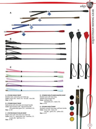 EQUESTRIANRIDINGGEAR
79
whips
B
C
E
D
A
A - 0701065 DASLÖ WHIP
Braided nylon, wrist strap and metal cap.
Color: brown (04) - black (10) - red (06) - blue (09)
Size: cm 65
B - 0703699 DASLÖ WHIP
Multicolored with wrist strap and shaped handle.
Color: light blue/blue (09) - light blue/red (06)
mint green/dark green (07) - pink/black (10)
Size: cm 65
C - 0703799 DASLÖ CHILDS WHIP
Bright colors with wrist strap and metal cap.
Color: pink (11) - apple green (44) - lavender (17)
purple (26) - light blue (12)
Size: cm 66
D - 0706099 DASLÖ HAND-SHAPED WHIP
Braided nylon with wrist strap,
detailed hand-shaped flap.
Color: red/black (06) -
black/white (01) - black (10)
Size: cm 65
E - 0703499 DASLÖ WHIP
Synthetic covered, wrist strap, soft foam handle.
Color: brown (04) - black (10)
red (06) - green (07) - yellow (03)
Size: cm 67
 