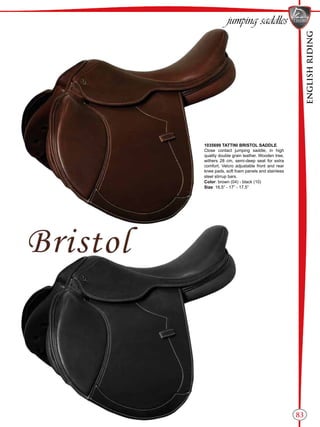 ENGLISHRIDING
83
1035699 TATTINI BRISTOL SADDLE
Close contact jumping saddle, in high
quality double grain leather. Wooden tree,
withers 28 cm, semi-deep seat for extra
comfort, Velcro adjustable front and rear
knee pads, soft foam panels and stainless
steel stirrup bars.
Color: brown (04) - black (10)
Size: 16,5” - 17” - 17,5”
jumping saddles
 