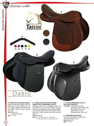ENGLISHRIDING
84
B
D
A
C
all puropse saddles
26 28 30 32 34
A - 1046799 TATTINI MILANO SADDLE
Extremely soft double leather with wool
panels and D-rings. Wooden tree, 28
cm. withers, stainless steel stirrup bars
with safety latches, banana shaped
knee rolls.
Color: black (10)
medium brown (03)
Size: 17” - 18”
B - 1046099 DASLÖ SYNTHETIC SUEDE
SADDLE WITH CHANGEABLE GULLET
Synthetic suede with a changeable gullet to fit
the saddle to your own horse withers. Seat and
kneepads in extra-grip faux suede, flexible synthetic
tree, extremely light and low maintenance. Buffalo
girth straps, velcro banana knee rolls and wool
panels.
Color: black (10)
Size: 15” - 16” (gullet size 30 cm - black/medium)
17”- 18” (gullet size 28 cm - blue/medium narrow)
C - 1933199 CHANGEABLE GULLET
FOR DASLÖ SADDLES
Color/Size:	 red/narrow 26 cm (06)
	 blue/medium narrow 28 cm (09)
	 black/medium 30 cm (10)
	 green/wide 32 cm (07)
	 yellow/extra wide 34 cm (03)
D - 1002860 MILANO SADDLE
Flaps in textured leather, synthetic seat
and inserts, economy line.
Color: black (10)
Size: 17” - 18”
 