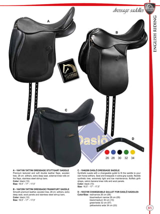 ENGLISHRIDING
85
B
C
A
D
dressage saddles
26 28 30 32 34
A - 1047199 TATTINI DRESSAGE STUTTGART SADDLE
Premium textured and soft double leather flaps, wooden
tree, 28 cm. withers, extra deep seat, external knee rolls on
the flaps, stainless steel stirrup bars.
Color: black (10)
Size: 16,5” - 17” - 17,5”
B - 1047299 TATTINI DRESSAGE FRANKFURT SADDLE
Smooth premium leather, wooden tree, 28 cm. withers, extra
deep seat, wool panels and stainless steel stirrup bars.
Color: black (10)
Size: 16,5” - 17” - 17,5”
C - 1046299 DASLÖ DRESSAGE SADDLE
Synthetic suede with a changeable gullet to fit the saddle to your
own horse withers. Seat and kneepads in extra-grip suede, flexible
synthetic tree, extremely light and low maintenance. Buffalo girth
straps, velcro banana knee rolls and wool panels.
Color: black (10)
Size: 16,5” - 17” - 17,5”
D - 1933199 CHANGEABLE GULLET FOR DASLÖ SADDLES
Color/Size:	 red/narrow 26 cm (06)
	 blue/medium narrow 28 cm (09)
	 black/medium 30 cm (10)
	 green/wide 32 cm (07)
	 yellow/extra wide 34 cm (03)
 