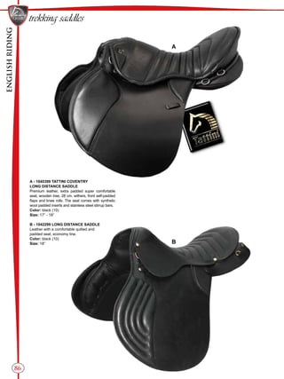 ENGLISHRIDING
86
B
A
trekking saddles
A - 1045399 TATTINI COVENTRY
LONG DISTANCE SADDLE
Premium leather, extra padded super comfortable
seat, wooden tree, 28 cm. withers, front self-padded
flaps and knee rolls. The seat comes with synthetic
wool padded inserts and stainless steel stirrup bars.
Color: black (10)
Size: 17” - 18”
B - 1042299 LONG DISTANCE SADDLE
Leather with a comfortable quilted and
padded seat, economy line.
Color: black (10)
Size: 18”
 