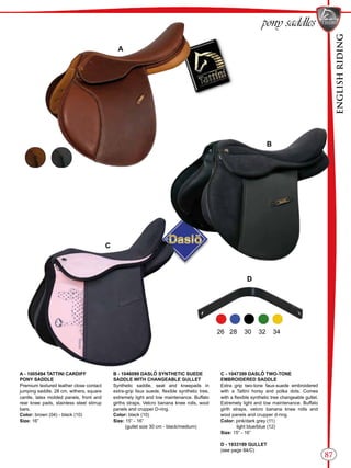 ENGLISHRIDING
87
B
C
A
D
pony saddles
26 28 30 32 34
A - 1005494 TATTINI CARDIFF
PONY SADDLE
Premium textured leather close contact
jumping saddle. 28 cm. withers, square
cantle, latex molded panels, front and
rear knee pads, stainless steel stirrup
bars.
Color: brown (04) - black (10)
Size: 16”
B - 1046099 DASLÖ SYNTHETIC SUEDE
SADDLE WITH CHANGEABLE GULLET
Synthetic saddle, seat and kneepads in
extra-grip faux suede, flexible synthetic tree,
extremely light and low maintenance. Buffalo
girths straps, Velcro banana knee rolls, wool
panels and crupper D-ring.
Color: black (10)
Size: 15” - 16”
(gullet size 30 cm - black/medium)
C - 1047399 DASLÖ TWO-TONE
EMBROIDERED SADDLE
Extra grip two-tone faux-suede embroidered
with a Tattini horsy and polka dots. Comes
with a flexible synthetic tree changeable gullet.
Extremely light and low maintenance. Buffalo
girth straps, velcro banana knee rolls and
wool panels and crupper d-ring.
Color: pink/dark grey (11)
light blue/blue (12)
Size: 15” - 16”
D - 1933199 GULLET
(see page 84/C)
 