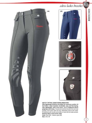 BREECHES
(09)(08)
7
0201371 TATTINI LADIES EDERA BREECHES
Ultra lightweight stretchy microfiber for maximum comfort. Hi
tech fabric: water-resistant, breathable, easy and fast drying,
ultra lightweight, soft to the touch. Special skidproof silicon
gripping to the knees, rhinestones buttoned double front and rear
pockets, front seam down the leg, elasticated insert at the ankle.
Embellished with double embroidery on back left and right pockets.
Stretchy fabric insert at the ankle.
Color: blue (09) - medium grey (08)
Size: 38 to 48
edera ladies breeches
 