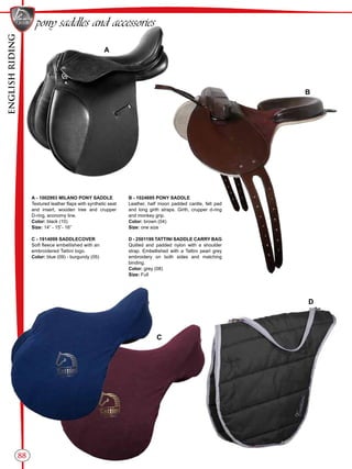 ENGLISHRIDING
88
B
C
A
D
pony saddles and accessories
A - 1002993 MILANO PONY SADDLE
Textured leather flaps with synthetic seat
and insert, wooden tree and crupper
D-ring, economy line.
Color: black (10)
Size: 14” - 15”- 16”
C - 1914099 SADDLECOVER
Soft fleece embellished with an
embroidered Tattini logo.
Color: blue (09) - burgundy (05)
B - 1024695 PONY SADDLE
Leather, half moon padded cantle, felt pad
and long girth straps. Girth, crupper d-ring
and monkey grip.
Color: brown (04)
Size: one size
D - 2501199 TATTINI SADDLE CARRY BAG
Quilted and padded nylon with a shoulder
strap. Embellished with a Tattini pearl grey
embroidery on both sides and matching
binding.
Color: grey (08)
Size: Full
 