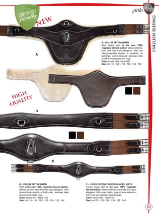 ENGLISHRIDING
89
girths
B
C
A
B - 1126299 TATTINI GIRTH
Girth in the new 100% vegetable tanned leather,
without chrome, toxic free and hypo-allergenic. With
tone-on-tone elastics at both ends, stainless steel
buckles and 3 Dee rings.
Color: brown (04) - black (10)
Size: cm 110 - 115 - 120 - 125 - 130 - 135 - 140
C - 1101120 TATTINI CURVED SHAPED GIRTH
curved shape girth in the new 100% vegetable
tanned leather, without chrome, toxic free and hypo-
allergenic. With snap hooks, tone-on-tone elastics at
both ends and stainless steel buckles.
Color: brown (04) - black (10)
Size: cm 115 - 120 - 125 - 130 - 135 - 140
NEW
A - 1101121 TATTINI GIRTH
Stud Guard girth in the new 100%
vegetable tanned leather, without chrome,
toxic free and hypo-allergenic. With two
interchangeable leather or synthetic fur
paddings, velcro-fastened; stainless steel
buckles, snap hooks and rings.
Color: brown (04) - black (10)
Size: cm 115 - 120 - 125 - 130 - 135 - 140
HIGH
QUALITY
 