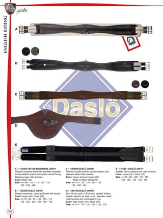 ENGLISHRIDING
90
girths
B
A
C
D
E
A - 1121599 TATTINI NEOPRENE GIRTH
Shaped neoprene lined with synthetic lambskin,
double elastics at both ends and a central D-ring.
Stainless steel roller buckles.
Color: black (10)
Size: cm 100 - 110 - 115 - 120 - 125
130 - 135 - 140
B - 1121299 DASLÖ GIRTH
Shaped neoprene, nylon reinforced with elastic.
Color: brown (04) - black (10)
Size: cm 70 - 80 - 90 - 100 - 110 - 115
120 - 125 - 130 - 135 - 140 - 145
C - 1100899 DASLÖ GIRTH
Premium quality leather, double elastics and
stainless steel roller buckles.
Color: brown w/brown elastic (04)
black w/ black elastic (10)
Size: cm 110 - 115 - 120 - 125 - 130
135 - 140 - 145
D - 1126199 DASLÖ GIRTH
Stud Guard girth in Premium padded leather,
double elastics at both ends, stainless steel
roller buckles and martingale D-ring.
Color: dark brown (04) - black (10)
Size: cm 110 - 115 - 120 - 125 - 130 - 135
E - 1101221 DASLÖ GIRTH
Padded fabric, elastics and roller buckles.
Color: brown (04) - black (10)
Size: cm 80 - 90 - 100 - 110 - 115
120 - 125 - 130 - 135 - 140
 